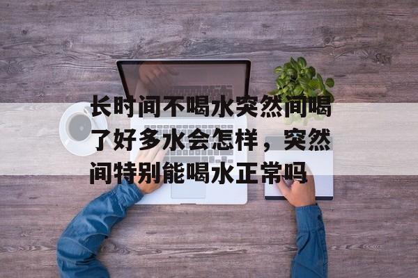 长时间不喝水突然间喝了好多水会怎样，突然间特别能喝水正常吗-第1张图片-