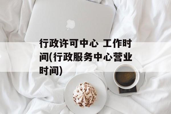 行政许可中心 工作时间(行政服务中心营业时间)-第1张图片-