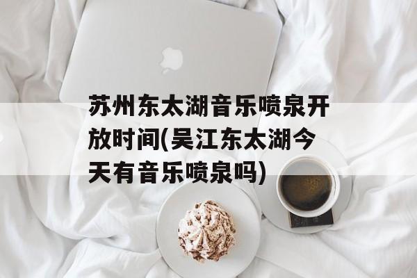 苏州东太湖音乐喷泉开放时间(吴江东太湖今天有音乐喷泉吗)-第1张图片-