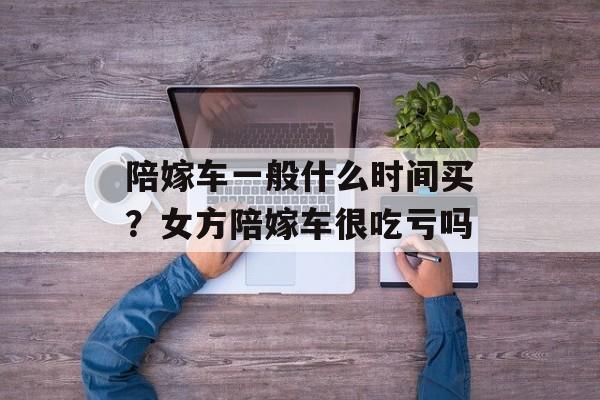 陪嫁车一般什么时间买？女方陪嫁车很吃亏吗-第1张图片-