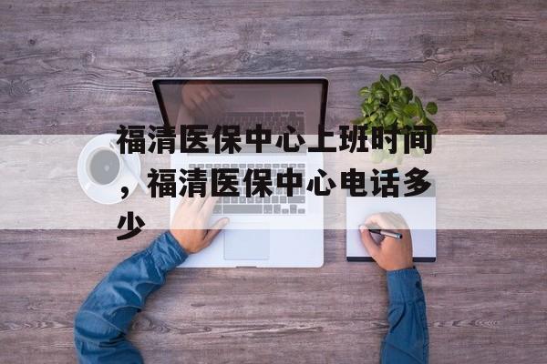 福清医保中心上班时间，福清医保中心电话多少-第1张图片-