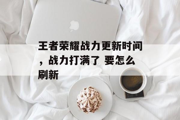 王者荣耀战力更新时间，战力打满了 要怎么刷新-第1张图片-