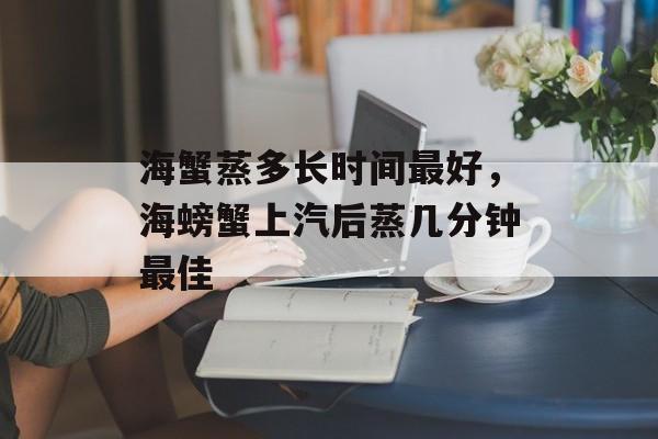 海蟹蒸多长时间最好，海螃蟹上汽后蒸几分钟最佳-第1张图片-