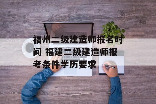 福州二级建造师报名时间 福建二级建造师报考条件学历要求-第1张图片-