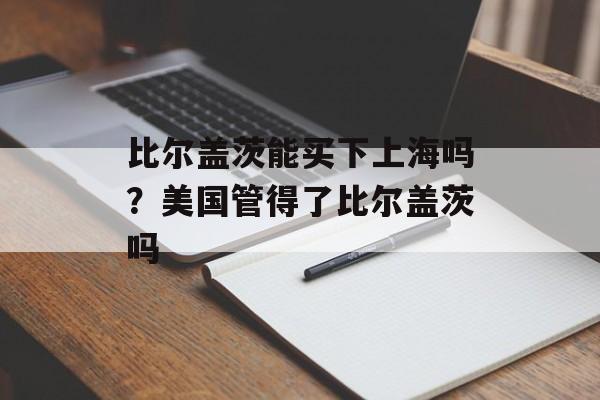 比尔盖茨能买下上海吗？美国管得了比尔盖茨吗-第1张图片-