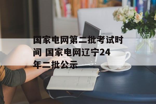 国家电网第二批考试时间 国家电网辽宁24年二批公示-第1张图片-