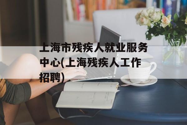 上海市残疾人就业服务中心(上海残疾人工作招聘)-第1张图片-