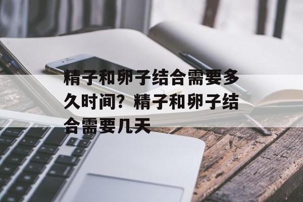 精子和卵子结合需要多久时间？精子和卵子结合需要几天-第1张图片-