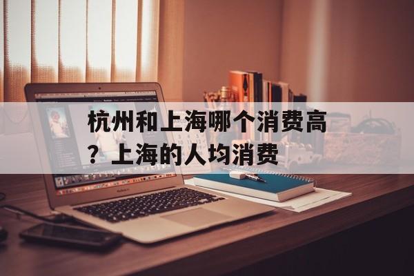 杭州和上海哪个消费高？上海的人均消费-第1张图片-