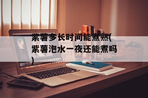 紫薯多长时间能煮熟(紫薯泡水一夜还能煮吗)-第1张图片-