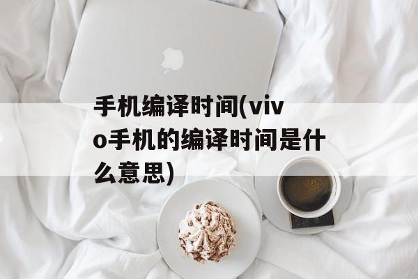 手机编译时间(vivo手机的编译时间是什么意思)-第1张图片-