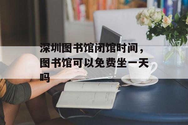 深圳图书馆闭馆时间，图书馆可以免费坐一天吗-第1张图片-