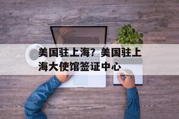 美国驻上海？美国驻上海大使馆签证中心-第1张图片-