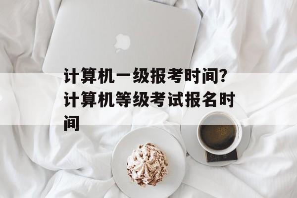 计算机一级报考时间？计算机等级考试报名时间-第1张图片-