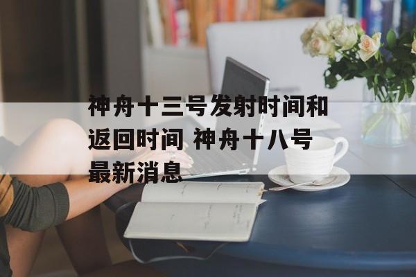 神舟十三号发射时间和返回时间 神舟十八号最新消息-第1张图片-
