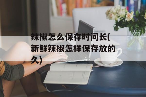 辣椒怎么保存时间长(新鲜辣椒怎样保存放的久)-第1张图片-