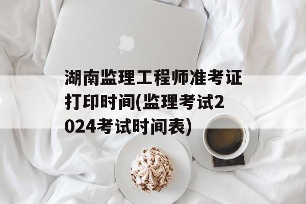 湖南监理工程师准考证打印时间(监理考试2024考试时间表)-第1张图片-