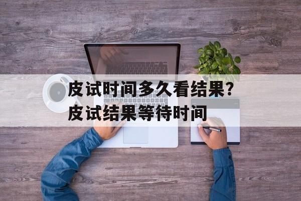 皮试时间多久看结果？皮试结果等待时间-第1张图片-