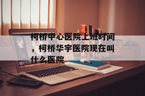 柯桥中心医院上班时间，柯桥华宇医院现在叫什么医院-第1张图片-