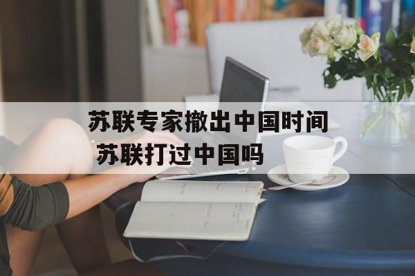 苏联专家撤出中国时间 苏联打过中国吗-第1张图片-