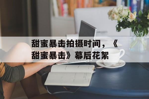 甜蜜暴击拍摄时间，《甜蜜暴击》幕后花絮-第1张图片-