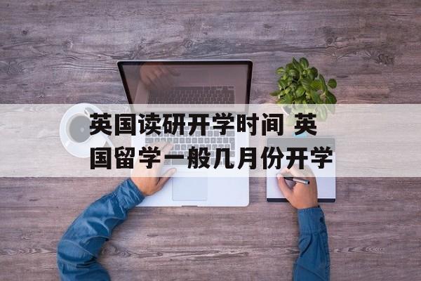 英国读研开学时间 英国留学一般几月份开学-第1张图片-