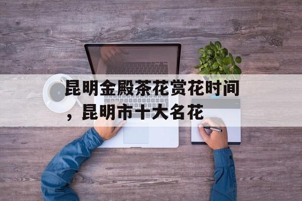 昆明金殿茶花赏花时间，昆明市十大名花-第1张图片-