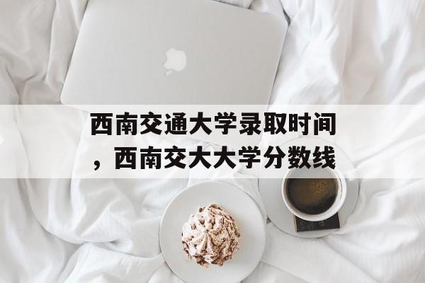 西南交通大学录取时间，西南交大大学分数线-第1张图片-