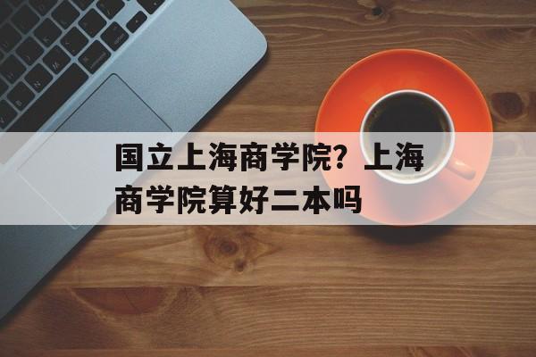国立上海商学院？上海商学院算好二本吗-第1张图片-