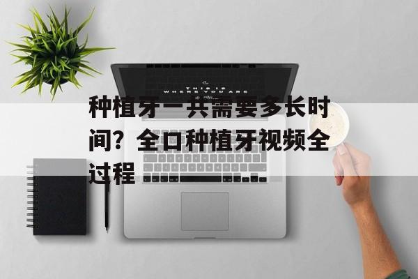 种植牙一共需要多长时间？全口种植牙视频全过程-第1张图片-