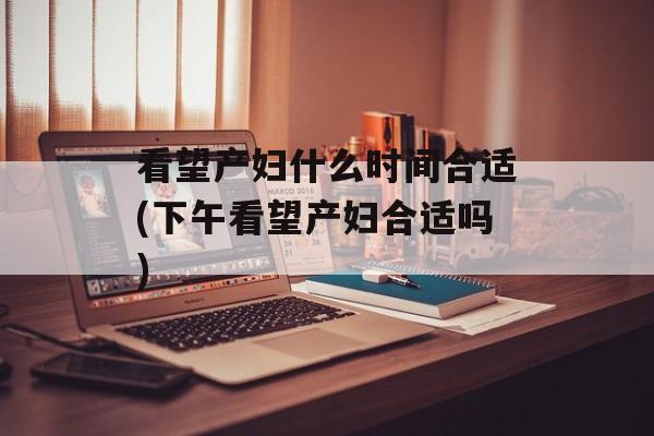 看望产妇什么时间合适(下午看望产妇合适吗)-第1张图片-