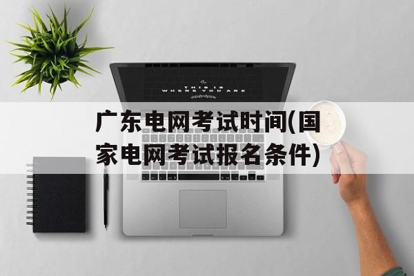 广东电网考试时间(国家电网考试报名条件)-第1张图片-