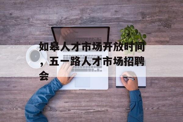 如皋人才市场开放时间，五一路人才市场招聘会-第1张图片-