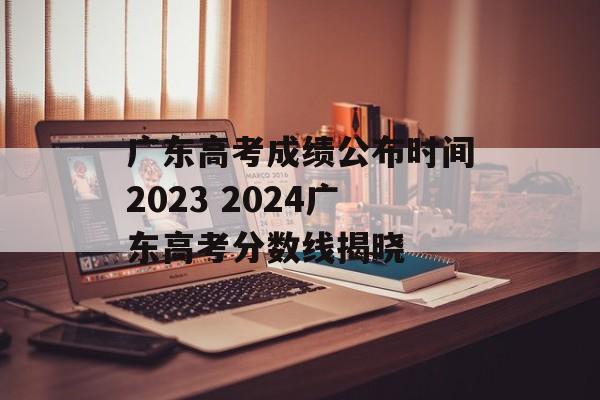 广东高考成绩公布时间2023 2024广东高考分数线揭晓-第1张图片-