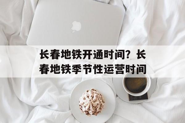 长春地铁开通时间？长春地铁季节性运营时间-第1张图片-