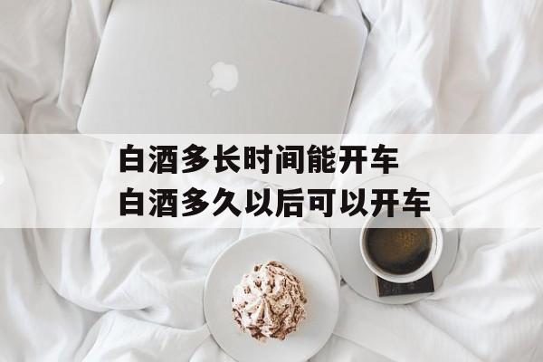白酒多长时间能开车 白酒多久以后可以开车-第1张图片-