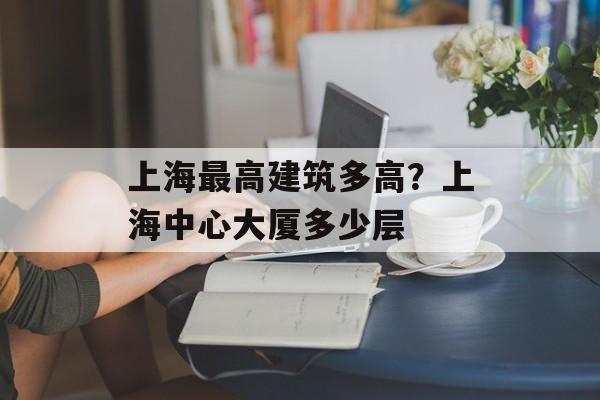 上海最高建筑多高？上海中心大厦多少层-第1张图片-