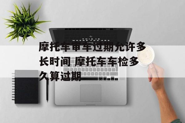 摩托车审车过期允许多长时间 摩托车车检多久算过期-第1张图片-