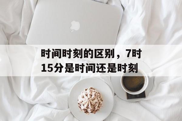 时间时刻的区别，7时15分是时间还是时刻-第1张图片-