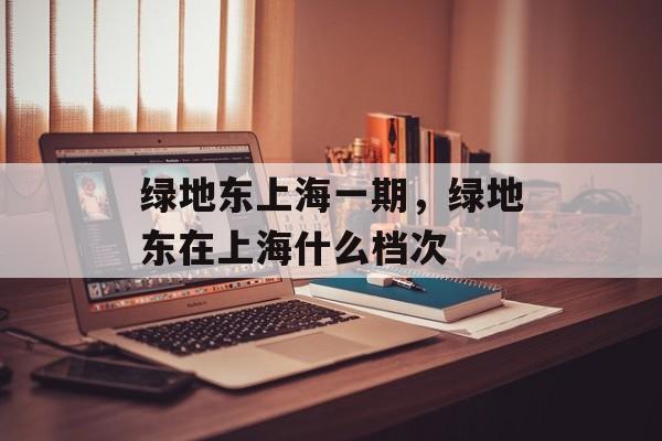 绿地东上海一期，绿地东在上海什么档次-第1张图片-