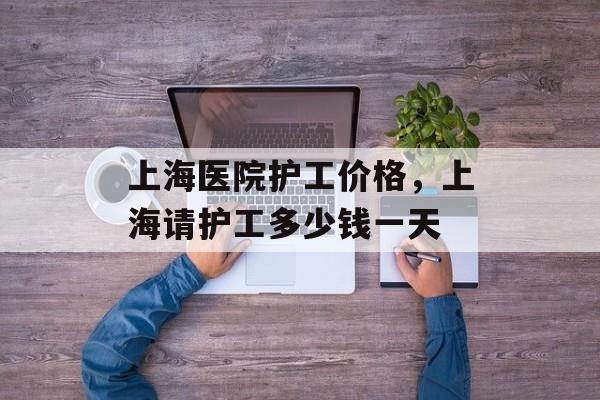 上海医院护工价格，上海请护工多少钱一天-第1张图片-