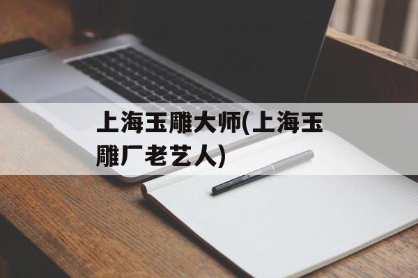 上海玉雕大师(上海玉雕厂老艺人)-第1张图片-
