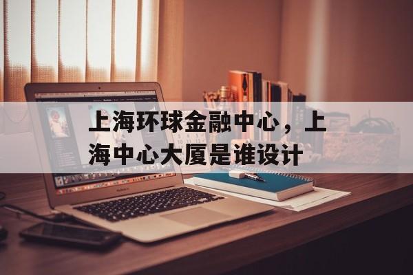 上海环球金融中心，上海中心大厦是谁设计-第1张图片-