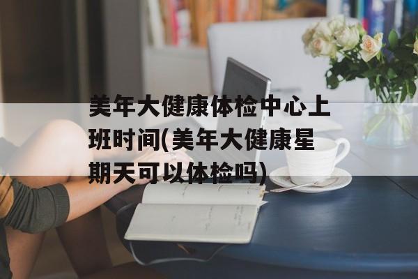美年大健康体检中心上班时间(美年大健康星期天可以体检吗)-第1张图片-