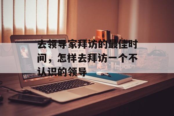 去领导家拜访的最佳时间，怎样去拜访一个不认识的领导-第1张图片-