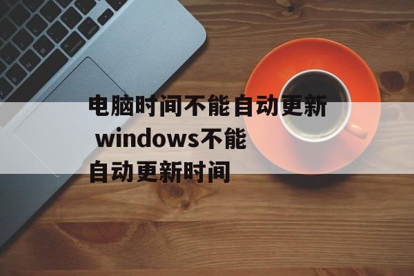 电脑时间不能自动更新 windows不能自动更新时间-第1张图片-