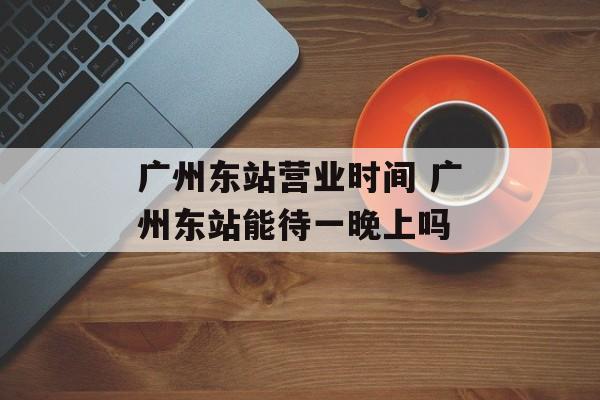 广州东站营业时间 广州东站能待一晚上吗-第1张图片-