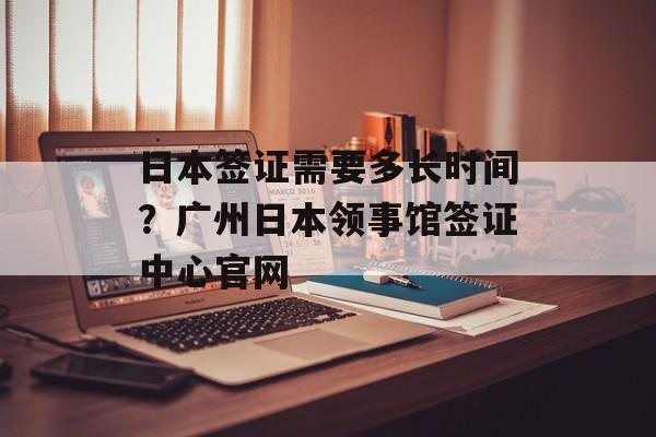 日本签证需要多长时间？广州日本领事馆签证中心官网-第1张图片-