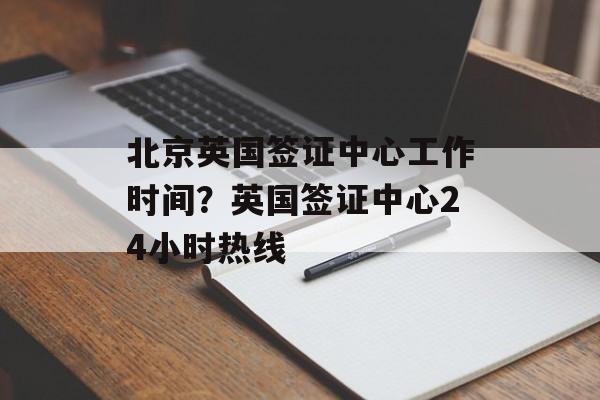 北京英国签证中心工作时间？英国签证中心24小时热线-第1张图片-