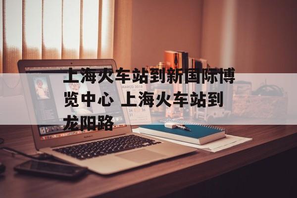 上海火车站到新国际博览中心 上海火车站到龙阳路-第1张图片-